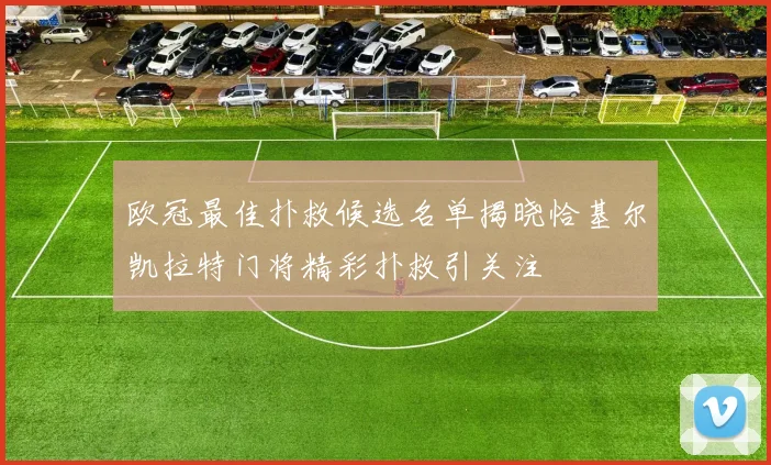 欧冠最佳扑救候选名单揭晓恰基尔凯拉特门将精彩扑救引关注