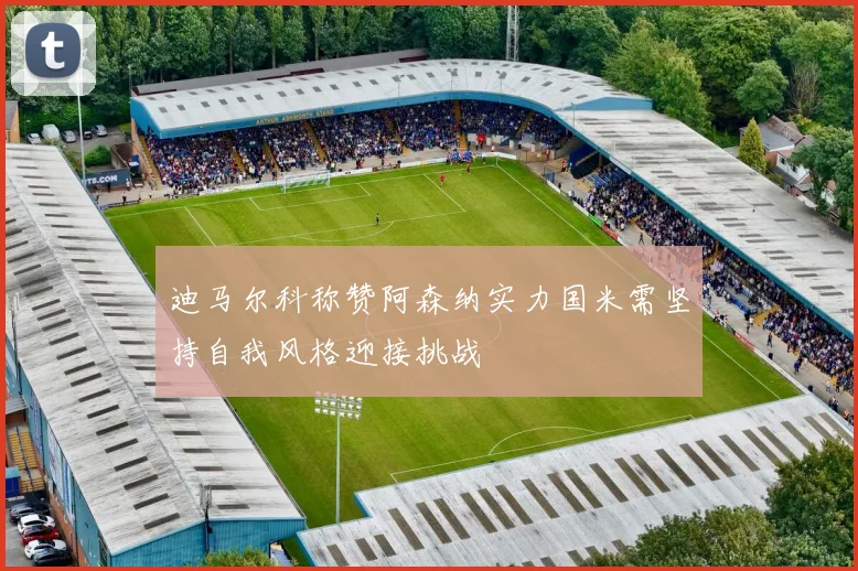 迪马尔科称赞阿森纳实力国米需坚持自我风格迎接挑战