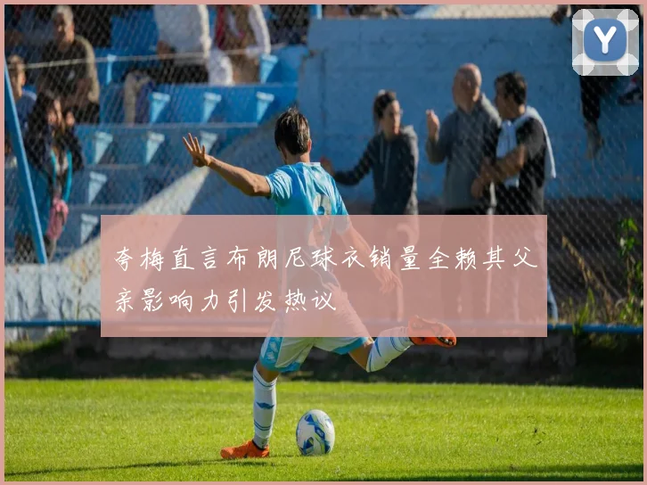 夸梅直言布朗尼球衣销量全赖其父亲影响力引发热议