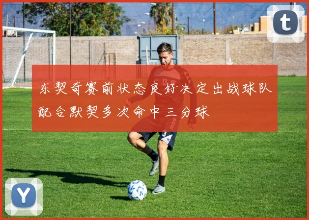 东契奇赛前状态良好决定出战球队配合默契多次命中三分球