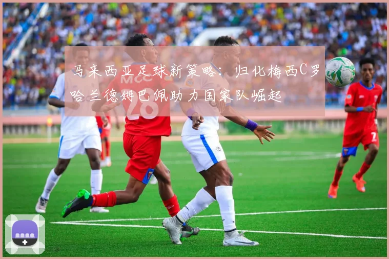 马来西亚足球新策略：归化梅西C罗哈兰德姆巴佩助力国家队崛起