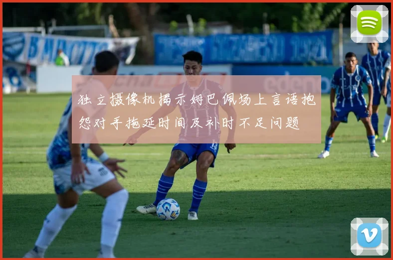独立摄像机揭示姆巴佩场上言语抱怨对手拖延时间及补时不足问题