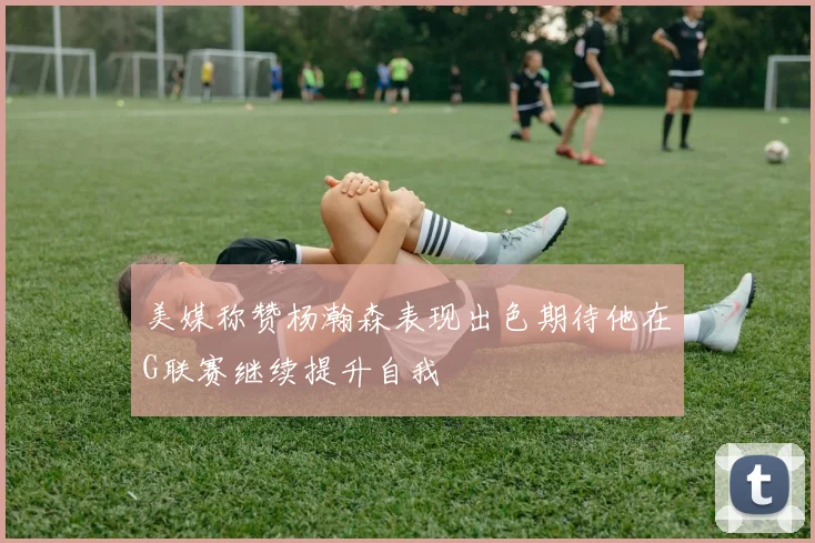 美媒称赞杨瀚森表现出色期待他在G联赛继续提升自我