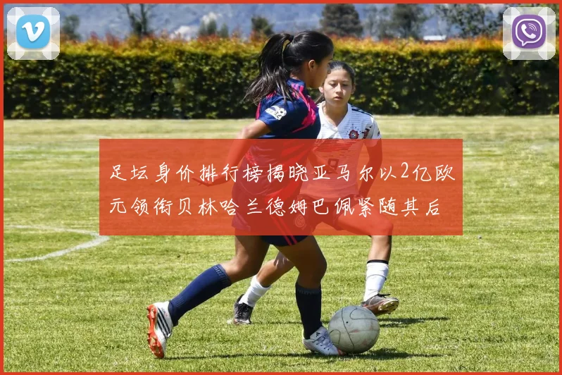 足坛身价排行榜揭晓亚马尔以2亿欧元领衔贝林哈兰德姆巴佩紧随其后