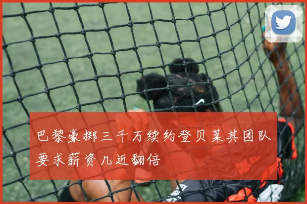 巴黎豪掷三千万续约登贝莱其团队要求薪资几近翻倍