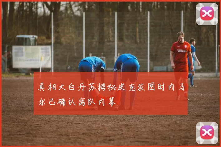真相大白丹苏揭秘皮克发图时内马尔已确认离队内幕
