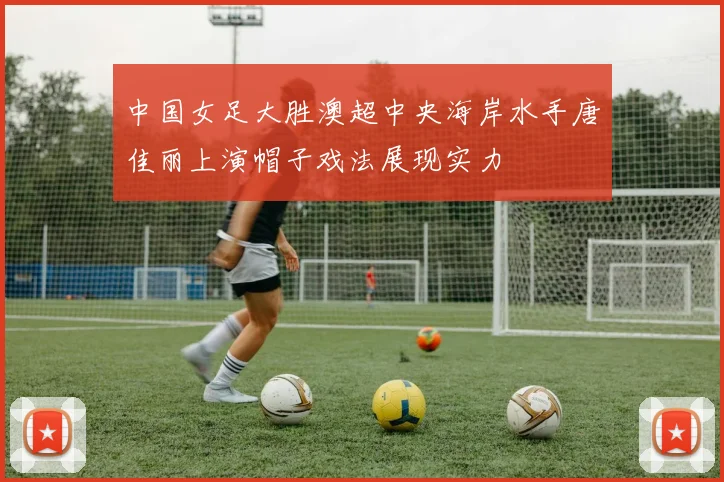 中国女足大胜澳超中央海岸水手唐佳丽上演帽子戏法展现实力