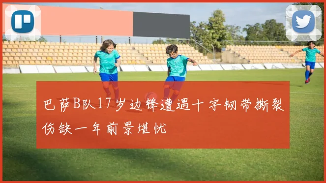 巴萨B队17岁边锋遭遇十字韧带撕裂伤缺一年前景堪忧