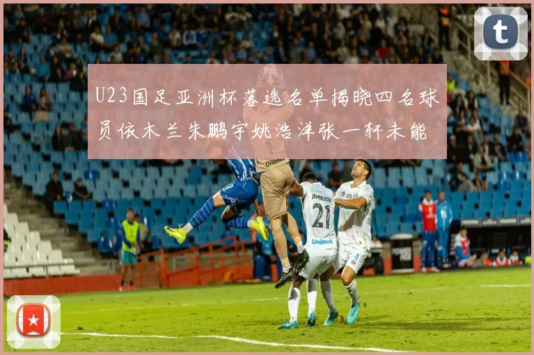 U23国足亚洲杯落选名单揭晓四名球员依木兰朱鹏宇姚浩洋张一轩未能入选