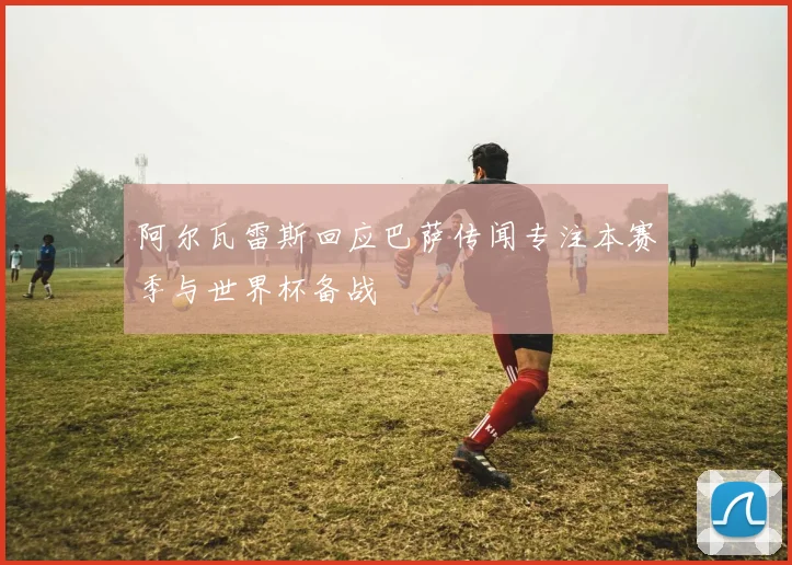 阿尔瓦雷斯回应巴萨传闻专注本赛季与世界杯备战