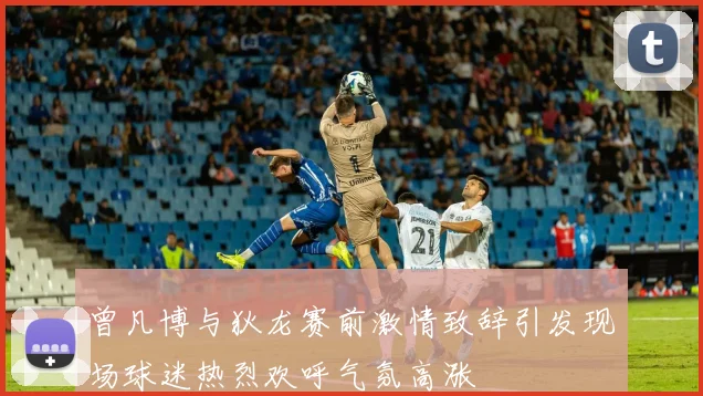 曾凡博与狄龙赛前激情致辞引发现场球迷热烈欢呼气氛高涨