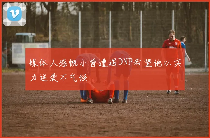 媒体人感慨小曾遭遇DNP希望他以实力逆袭不气馁