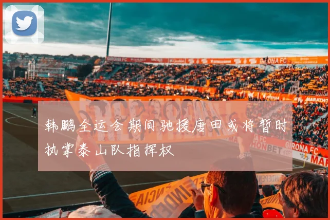 韩鹏全运会期间驰援唐田或将暂时执掌泰山队指挥权