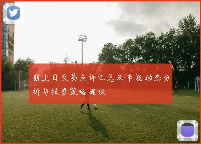 截止日交易点评汇总及市场动态分析与投资策略建议