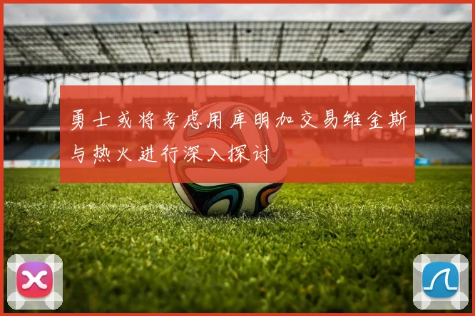 勇士或将考虑用库明加交易维金斯与热火进行深入探讨