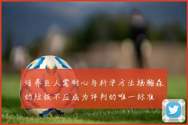 培养巨人需耐心与科学方法杨瀚森的短板不应成为评判的唯一标准
