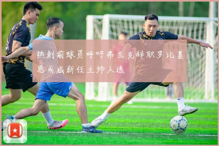 热刺前球员呼吁弗兰克辞职罗比基恩或成新任主帅人选