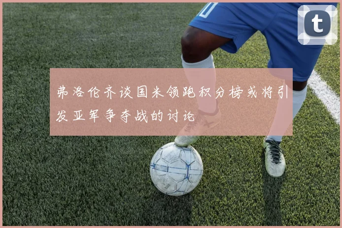 弗洛伦齐谈国米领跑积分榜或将引发亚军争夺战的讨论