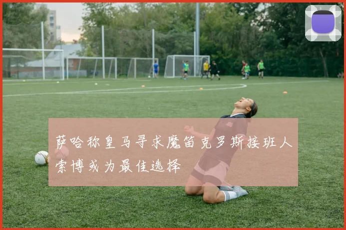 萨哈称皇马寻求魔笛克罗斯接班人索博或为最佳选择