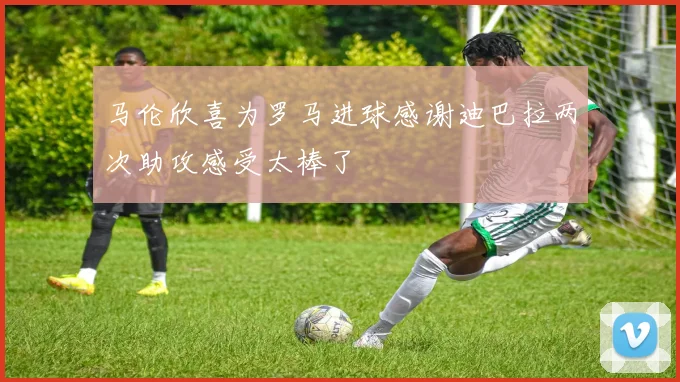 马伦欣喜为罗马进球感谢迪巴拉两次助攻感受太棒了