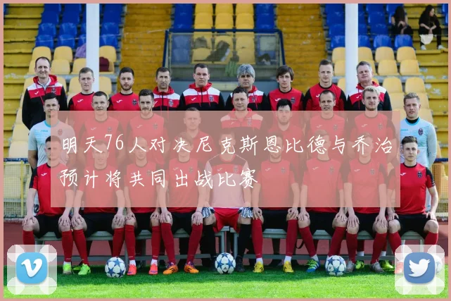 明天76人对决尼克斯恩比德与乔治预计将共同出战比赛
