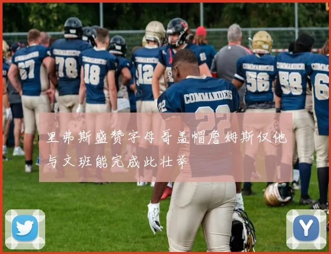 里弗斯盛赞字母哥盖帽詹姆斯仅他与文班能完成此壮举