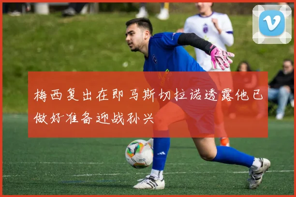 梅西复出在即马斯切拉诺透露他已做好准备迎战孙兴慜