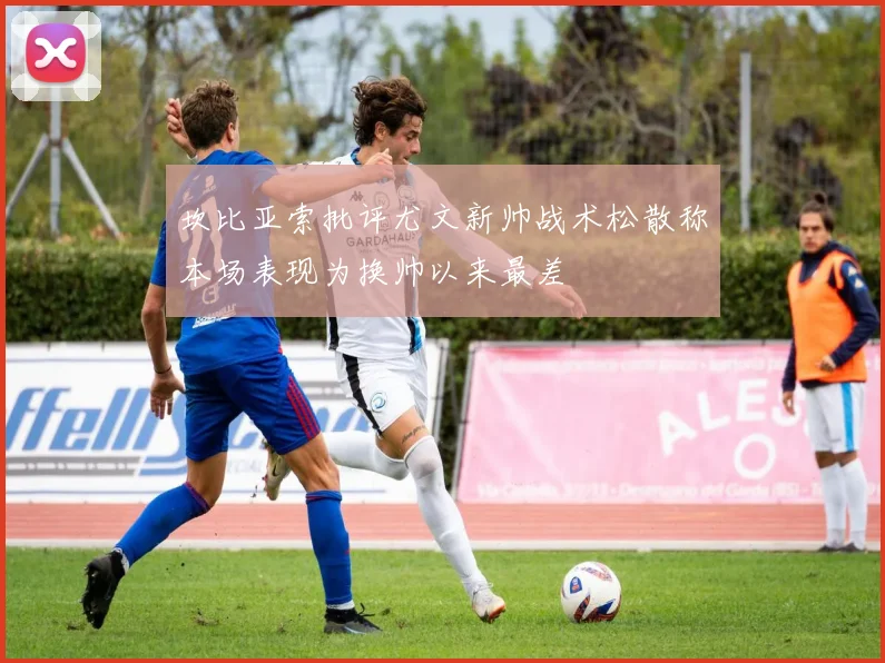 坎比亚索批评尤文新帅战术松散称本场表现为换帅以来最差