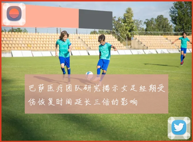 巴萨医疗团队研究揭示女足经期受伤恢复时间延长三倍的影响