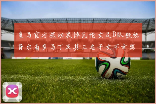 皇马官方深切哀悼瓦伦女足B队教练费尔南多马丁及其三名子女不幸离世