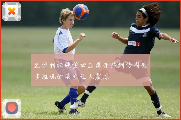 里沙利松强势回应离开热刺传闻直言谁说的滚开让人震惊
