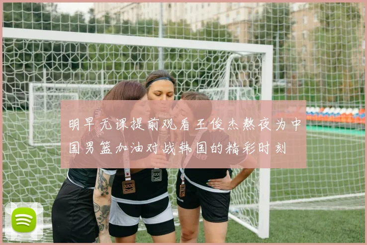 明早无课提前观看王俊杰熬夜为中国男篮加油对战韩国的精彩时刻