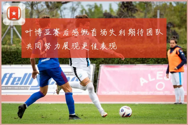 叶博亚赛后感慨首场失利期待团队共同努力展现更佳表现