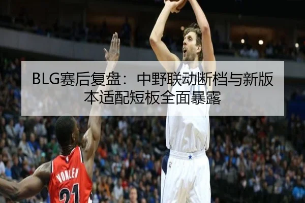BLG赛后复盘：中野联动断档与新版本适配短板全面暴露 - MKsports